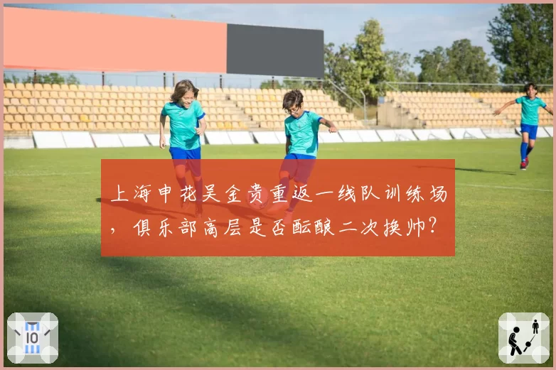 上海申花吴金贵重返一线队训练场,俱乐部高层是否酝酿二次换帅?