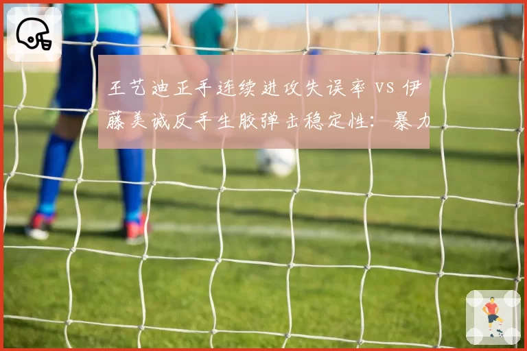 王艺迪正手连续进攻失误率 vs 伊藤美诚反手生胶弹击稳定性：暴力打法与怪异胶皮博弈