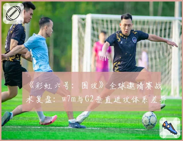 《彩虹六号:围攻》全球邀请赛战术复盘:w7m与G2垂直进攻体系差异