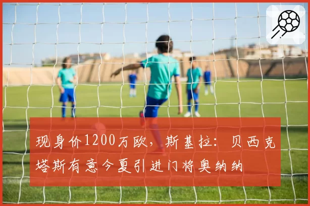 现身价1200万欧,斯基拉:贝西克塔斯有意今夏引进门将奥纳纳