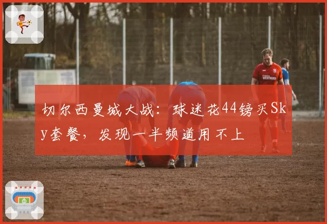 切尔西曼城大战:球迷花44镑买Sky套餐,发现一半频道用不上