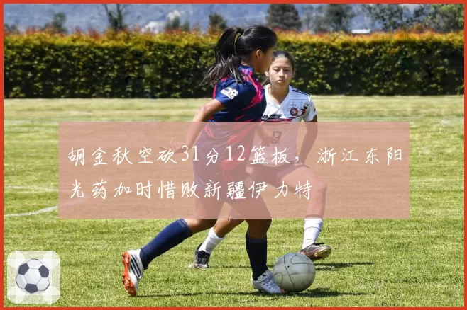 胡金秋空砍31分12篮板，浙江东阳光药加时惜败新疆伊力特