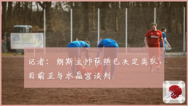记者：朗斯主帅萨热已决定离队，目前正与水晶宫谈判