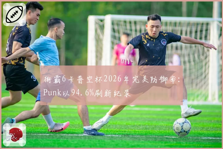 街霸6卡普空杯2026年完美防御率:Punk以94.6%刷新纪录