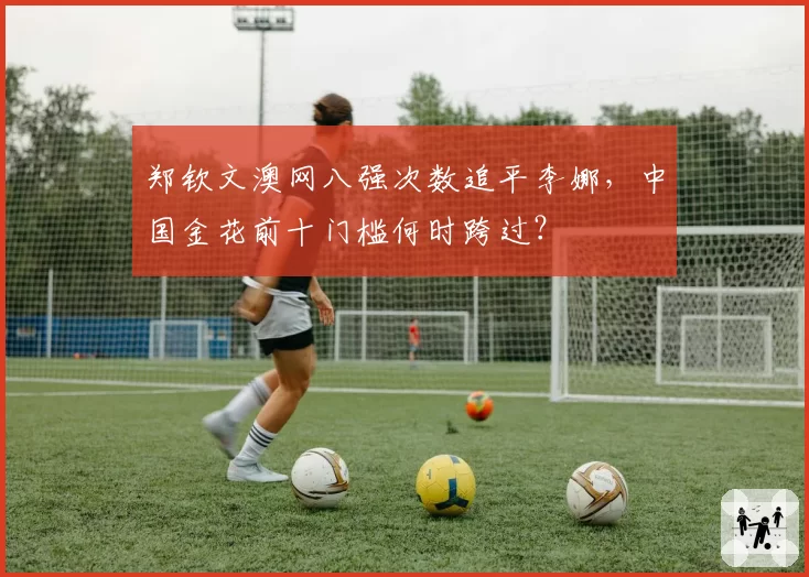 郑钦文澳网八强次数追平李娜,中国金花前十门槛何时跨过?