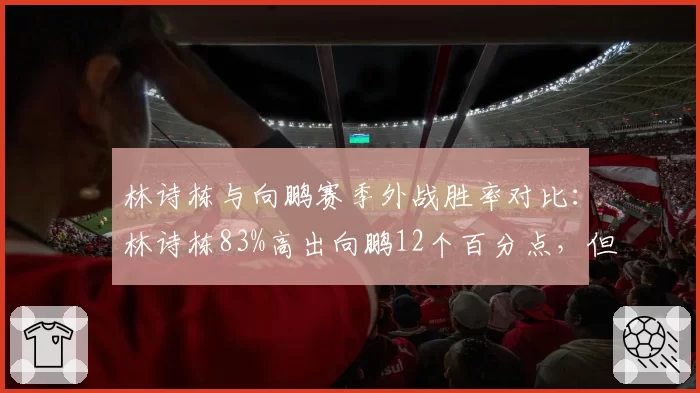 林诗栋与向鹏赛季外战胜率对比:林诗栋83%高出向鹏12个百分点,但向鹏硬仗经验更优