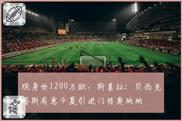 现身价1200万欧，斯基拉：贝西克塔斯有意今夏引进门将奥纳纳
