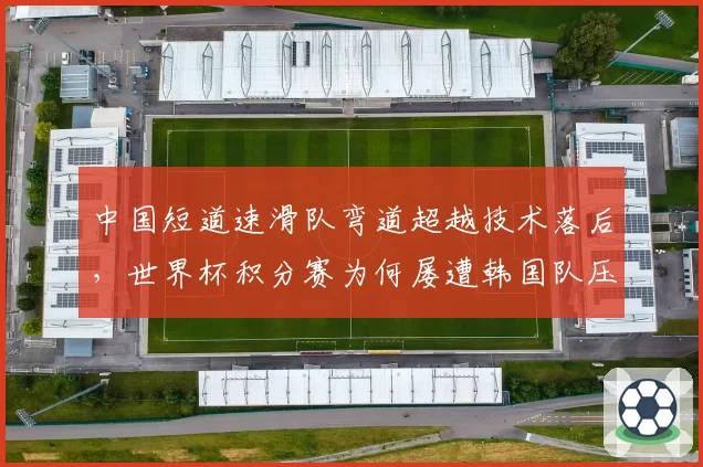中国短道速滑队弯道超越技术落后，世界杯积分赛为何屡遭韩国队压制？