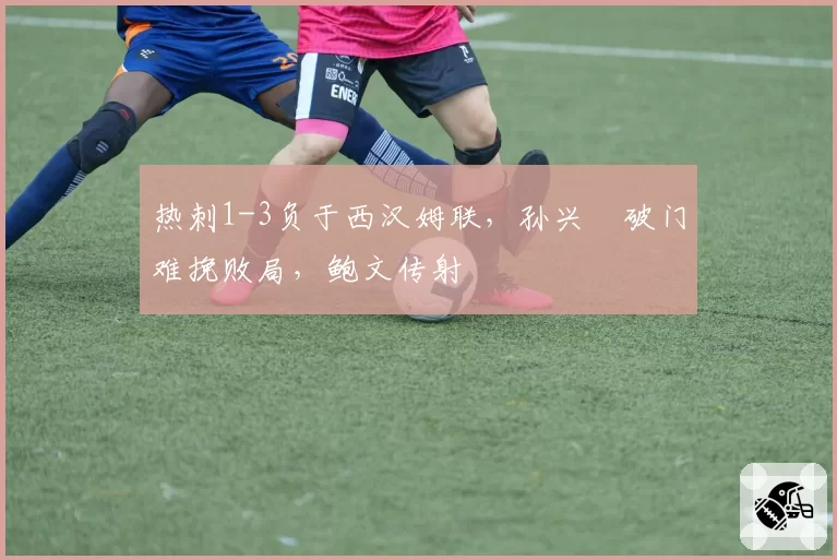 热刺1-3负于西汉姆联,孙兴慜破门难挽败局,鲍文传射