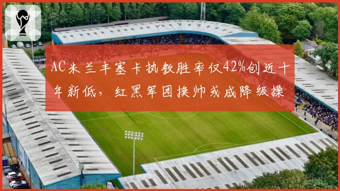AC米兰丰塞卡执教胜率仅42%创近十年新低,红黑军团换帅或成降级操作