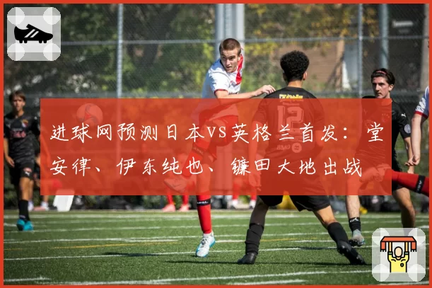 进球网预测日本vs英格兰首发:堂安律、伊东纯也、镰田大地出战