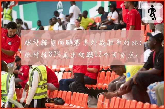 林诗栋与向鹏赛季外战胜率对比：林诗栋83%高出向鹏12个百分点，但向鹏硬仗经验更优