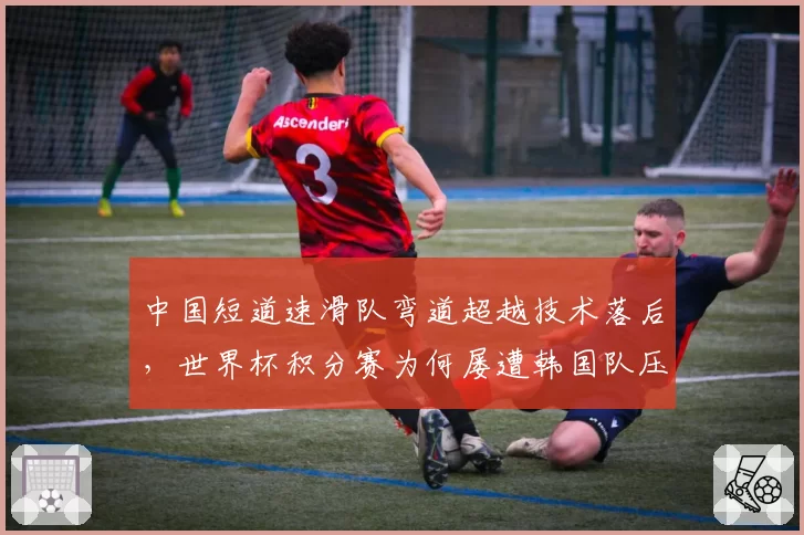中国短道速滑队弯道超越技术落后，世界杯积分赛为何屡遭韩国队压制？