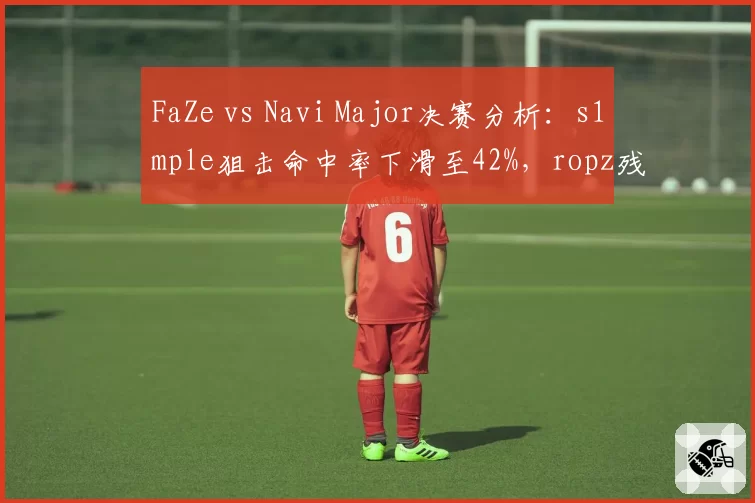 FaZe vs Navi Major决赛分析:s1mple狙击命中率下滑至42%,ropz残局胜率超60%,FaZe夺冠概率高__br_