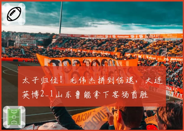 太子归位!毛伟杰拼到伤退,大连英博2_1山东鲁能拿下客场首胜