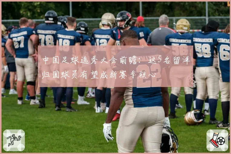 中国足球选秀大会前瞻：这5名留洋归国球员有望成新赛季核心