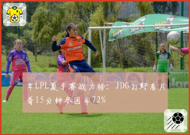 年LPL夏季赛战力榜：JDG打野看片哥15分钟参团率72%
