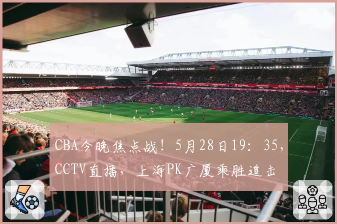 CBA今晚焦点战！5月28日19：35，CCTV直播，上海PK广厦乘胜追击
