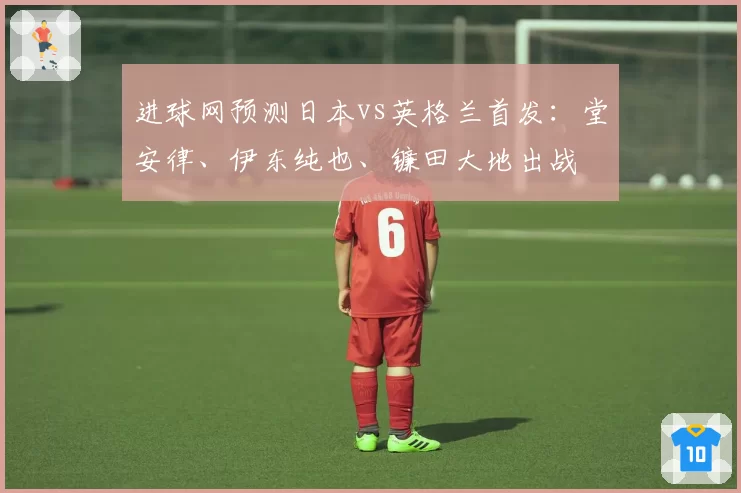 进球网预测日本vs英格兰首发:堂安律、伊东纯也、镰田大地出战