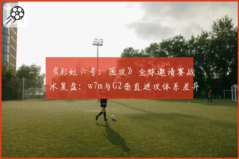 《彩虹六号：围攻》全球邀请赛战术复盘：w7m与G2垂直进攻体系差异