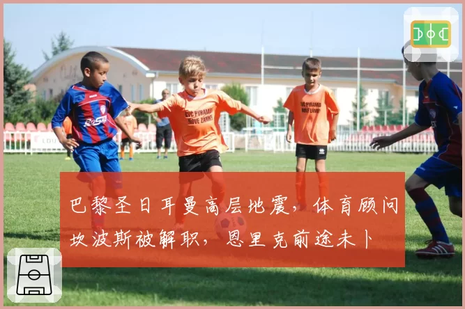 巴黎圣日耳曼高层地震,体育顾问坎波斯被解职,恩里克前途未卜