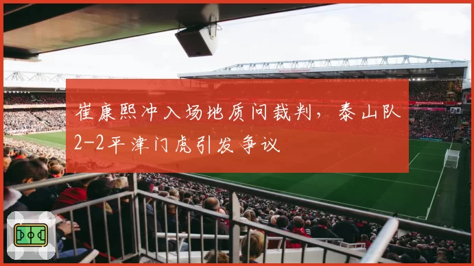 崔康熙冲入场地质问裁判，泰山队2-2平津门虎引发争议