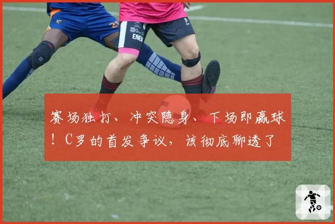 赛场独打、冲突隐身、下场即赢球！C罗的首发争议，该彻底聊透了