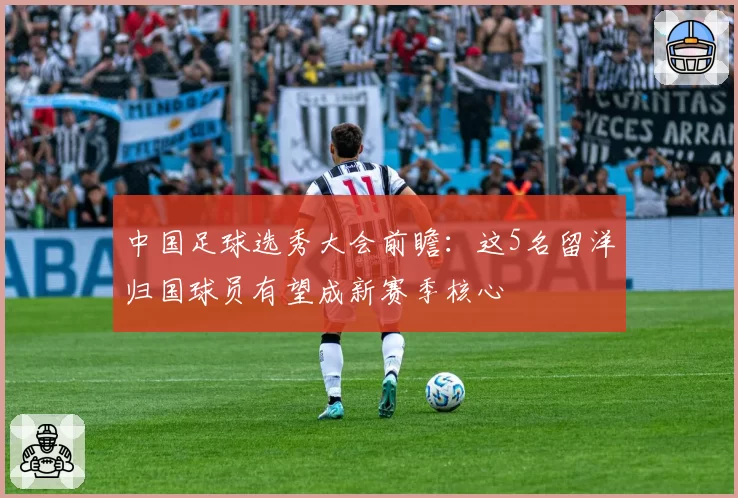 中国足球选秀大会前瞻：这5名留洋归国球员有望成新赛季核心