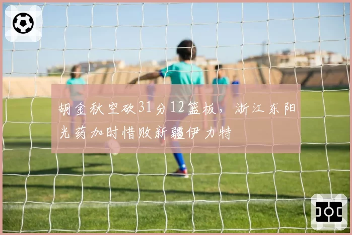 胡金秋空砍31分12篮板,浙江东阳光药加时惜败新疆伊力特