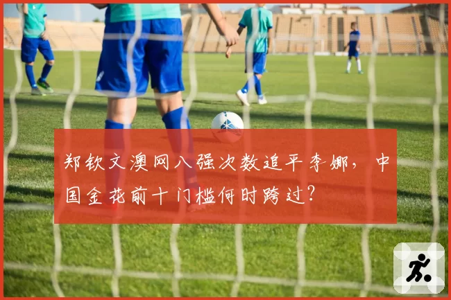 郑钦文澳网八强次数追平李娜,中国金花前十门槛何时跨过?