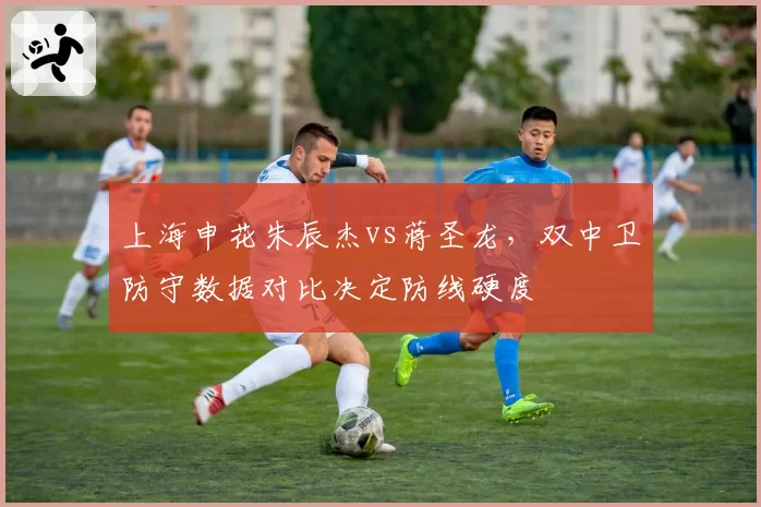 上海申花朱辰杰vs蒋圣龙，双中卫防守数据对比决定防线硬度