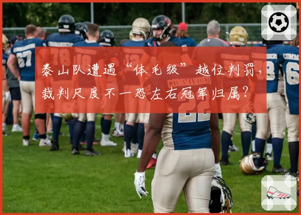 泰山队遭遇“体毛级”越位判罚，裁判尺度不一恐左右冠军归属？