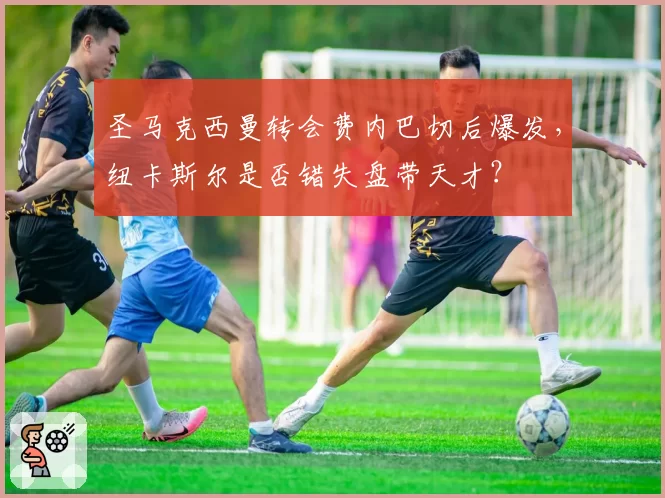 圣马克西曼转会费内巴切后爆发,纽卡斯尔是否错失盘带天才?