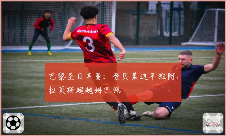 巴黎圣日耳曼：登贝莱追平维阿，拉莫斯超越姆巴佩