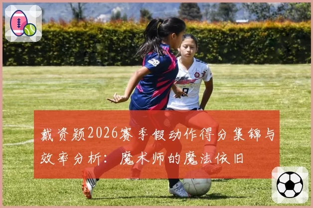 戴资颖2026赛季假动作得分集锦与效率分析：魔术师的魔法依旧