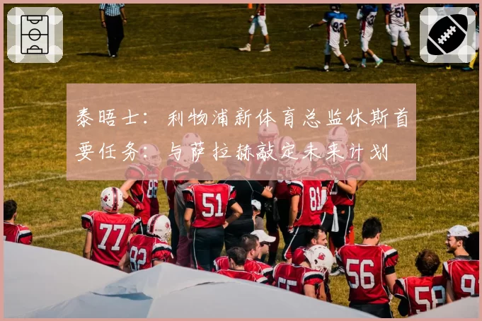 泰晤士：利物浦新体育总监休斯首要任务：与萨拉赫敲定未来计划