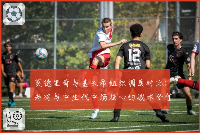 莫德里奇与基米希组织调度对比：老将与中生代中场核心的战术价值