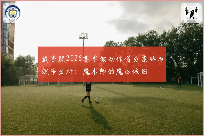 戴资颖2026赛季假动作得分集锦与效率分析：魔术师的魔法依旧
