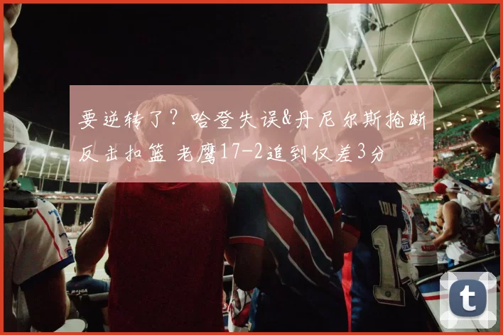 要逆转了?哈登失误&丹尼尔斯抢断反击扣篮 老鹰17-2追到仅差3分