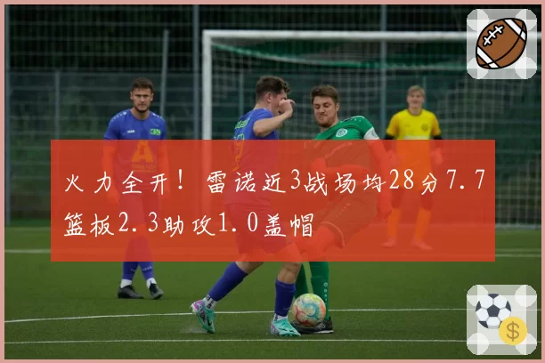 火力全开！雷诺近3战场均28分7.7篮板2.3助攻1.0盖帽