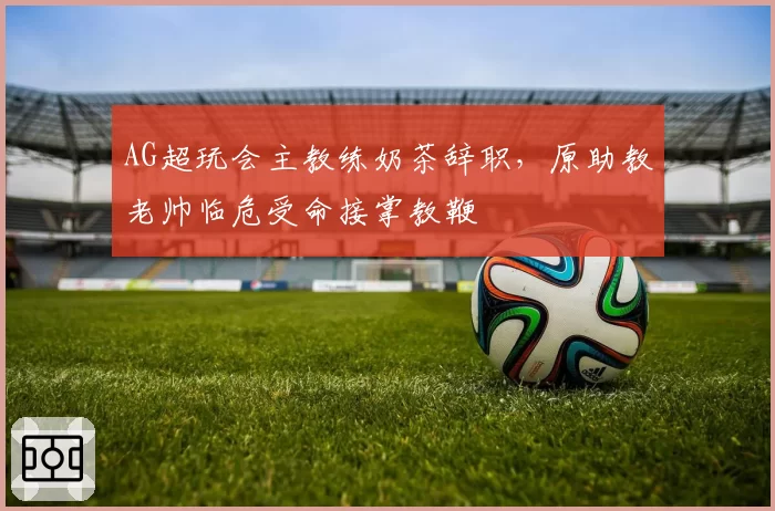 AG超玩会主教练奶茶辞职，原助教老帅临危受命接掌教鞭