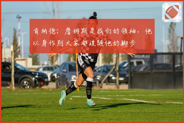 肯纳德：詹姆斯是我们的领袖，他以身作则大家都追随他的脚步