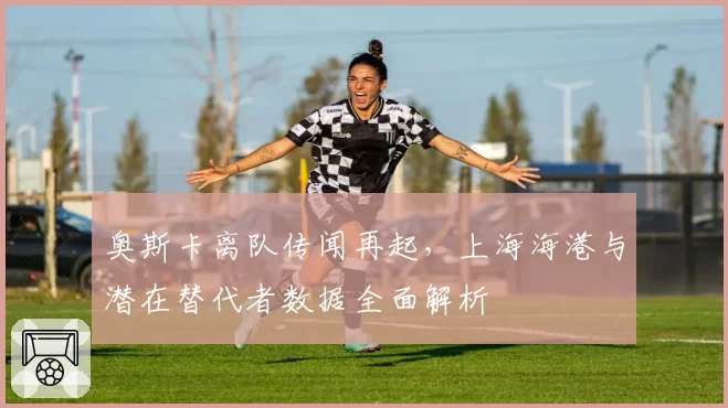 奥斯卡离队传闻再起，上海海港与潜在替代者数据全面解析