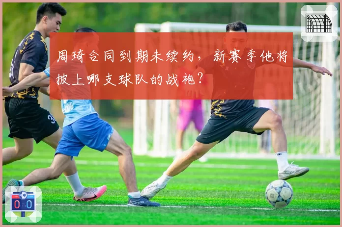 周琦合同到期未续约，新赛季他将披上哪支球队的战袍？