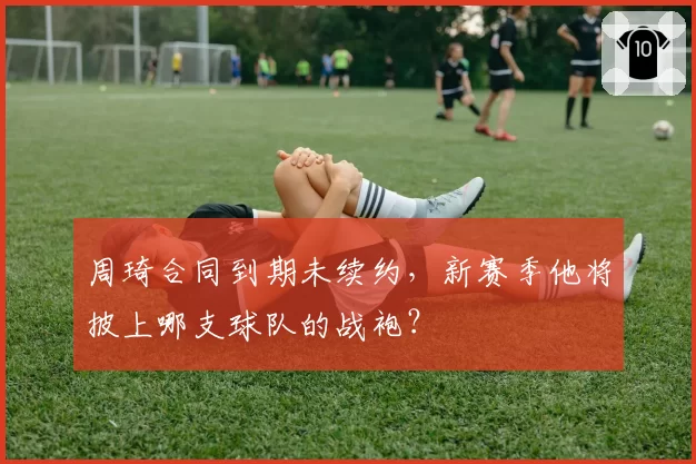 周琦合同到期未续约，新赛季他将披上哪支球队的战袍？