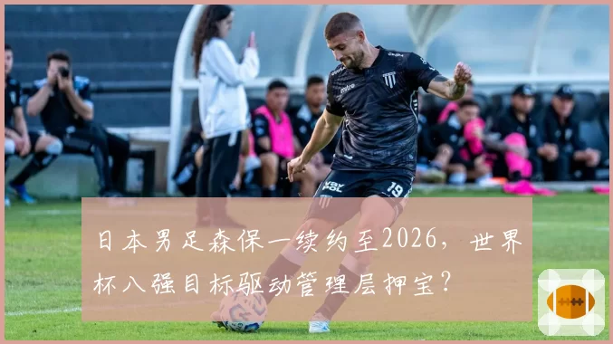 日本男足森保一续约至2026，世界杯八强目标驱动管理层押宝？