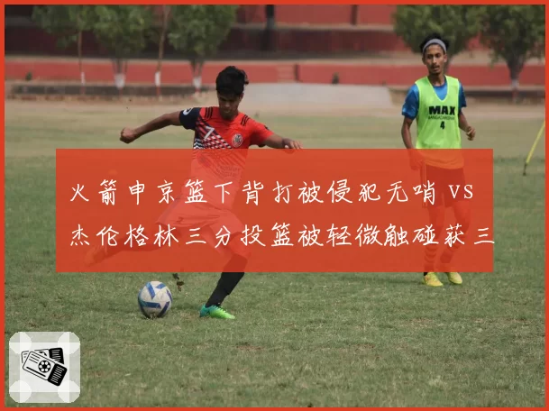 火箭申京篮下背打被侵犯无哨 vs 杰伦格林三分投篮被轻微触碰获三罚，休斯顿赛后发布会直指裁判