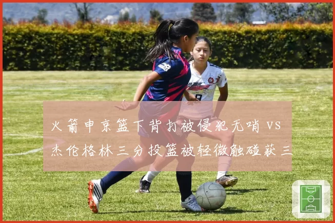火箭申京篮下背打被侵犯无哨 vs 杰伦格林三分投篮被轻微触碰获三罚,休斯顿赛后发布会直指裁判