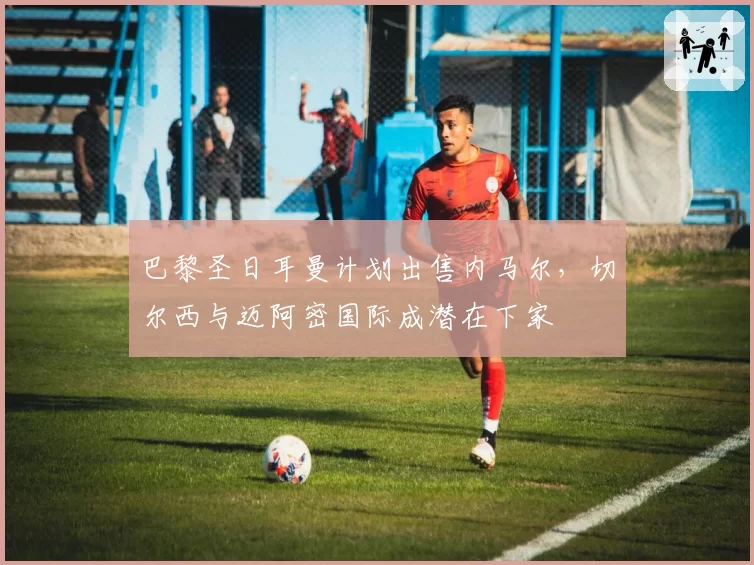 巴黎圣日耳曼计划出售内马尔，切尔西与迈阿密国际成潜在下家