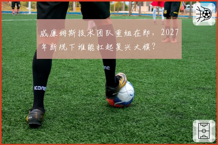 威廉姆斯技术团队重组在即，2027年新规下谁能扛起复兴大旗？